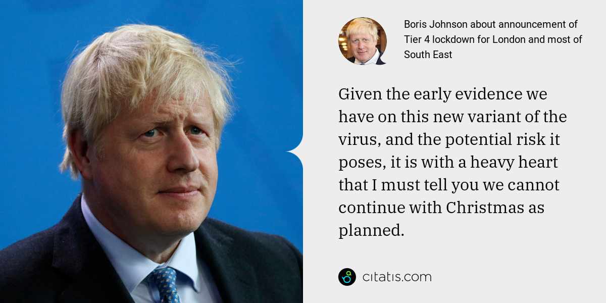 Boris Johnson: Given the early evidence we have on this new variant of the virus, and the potential risk it poses, it is with a heavy heart that I must tell you we cannot continue with Christmas as planned.
