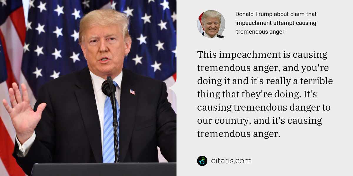Donald Trump: This impeachment is causing tremendous anger, and you're doing it and it's really a terrible thing that they're doing. It's causing tremendous danger to our country, and it's causing tremendous anger.