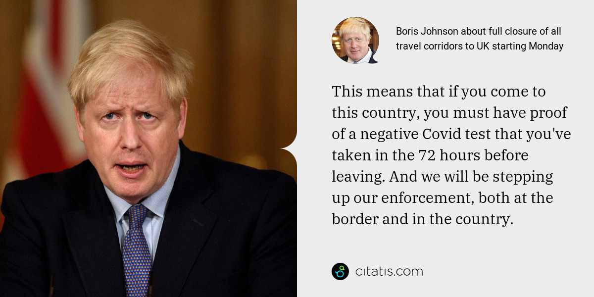 Boris Johnson: This means that if you come to this country, you must have proof of a negative Covid test that you've taken in the 72 hours before leaving. And we will be stepping up our enforcement, both at the border and in the country.