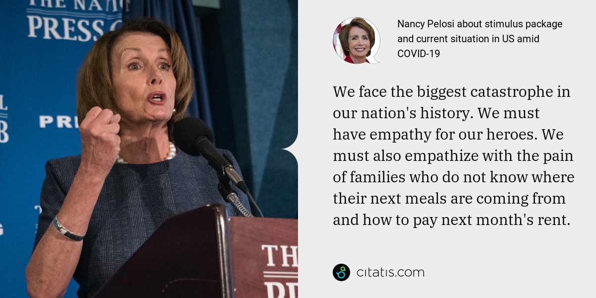 Nancy Pelosi: We face the biggest catastrophe in our nation's history. We must have empathy for our heroes. We must also empathize with the pain of families who do not know where their next meals are coming from and how to pay next month's rent.
