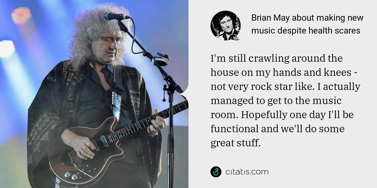 Brian May: I'm still crawling around the house on my hands and knees - not very rock star like. I actually managed to get to the music room. Hopefully one day I'll be functional and we'll do some great stuff.