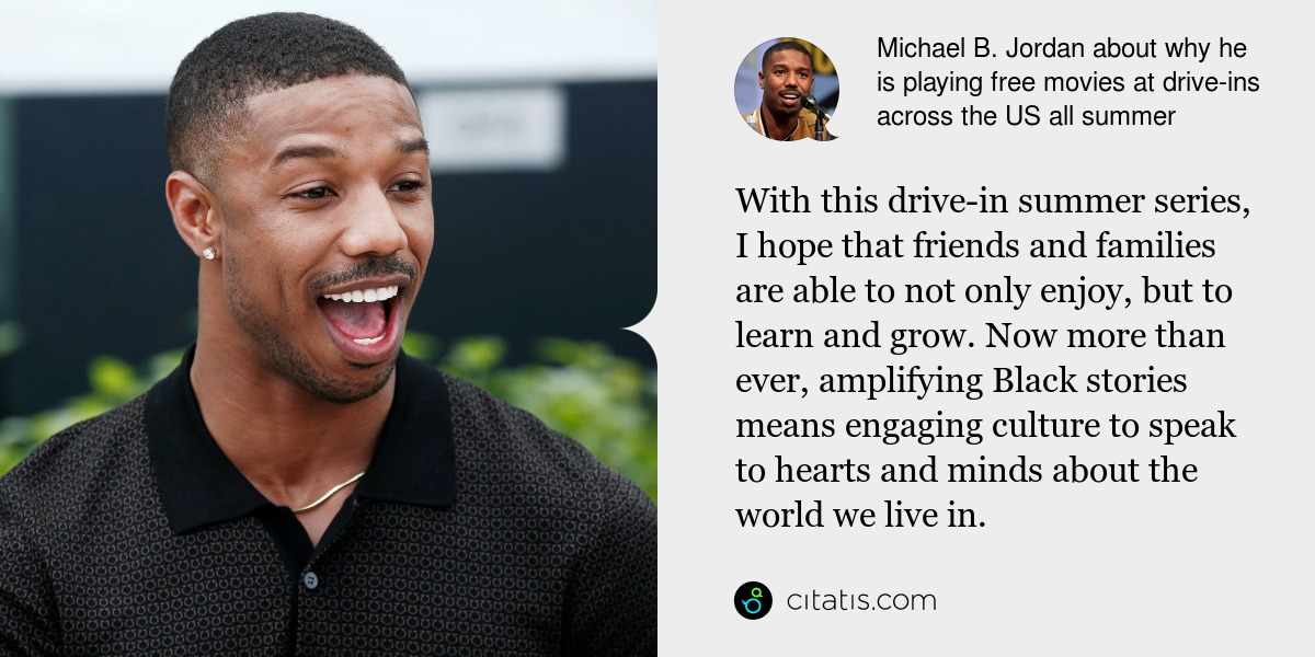 Michael B. Jordan: With this drive-in summer series, I hope that friends and families are able to not only enjoy, but to learn and grow. Now more than ever, amplifying Black stories means engaging culture to speak to hearts and minds about the world we live in.