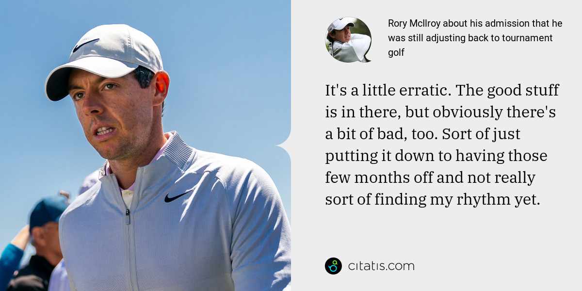 Rory McIlroy: It's a little erratic. The good stuff is in there, but obviously there's a bit of bad, too. Sort of just putting it down to having those few months off and not really sort of finding my rhythm yet.