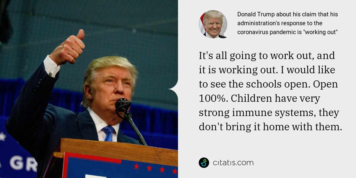 Donald Trump: It's all going to work out, and it is working out. I would like to see the schools open. Open 100%. Children have very strong immune systems, they don't bring it home with them.
