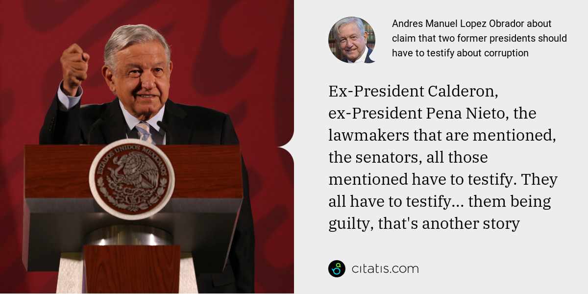 Andres Manuel Lopez Obrador: Ex-President Calderon, ex-President Pena Nieto, the lawmakers that are mentioned, the senators, all those mentioned have to testify. They all have to testify... them being guilty, that's another story