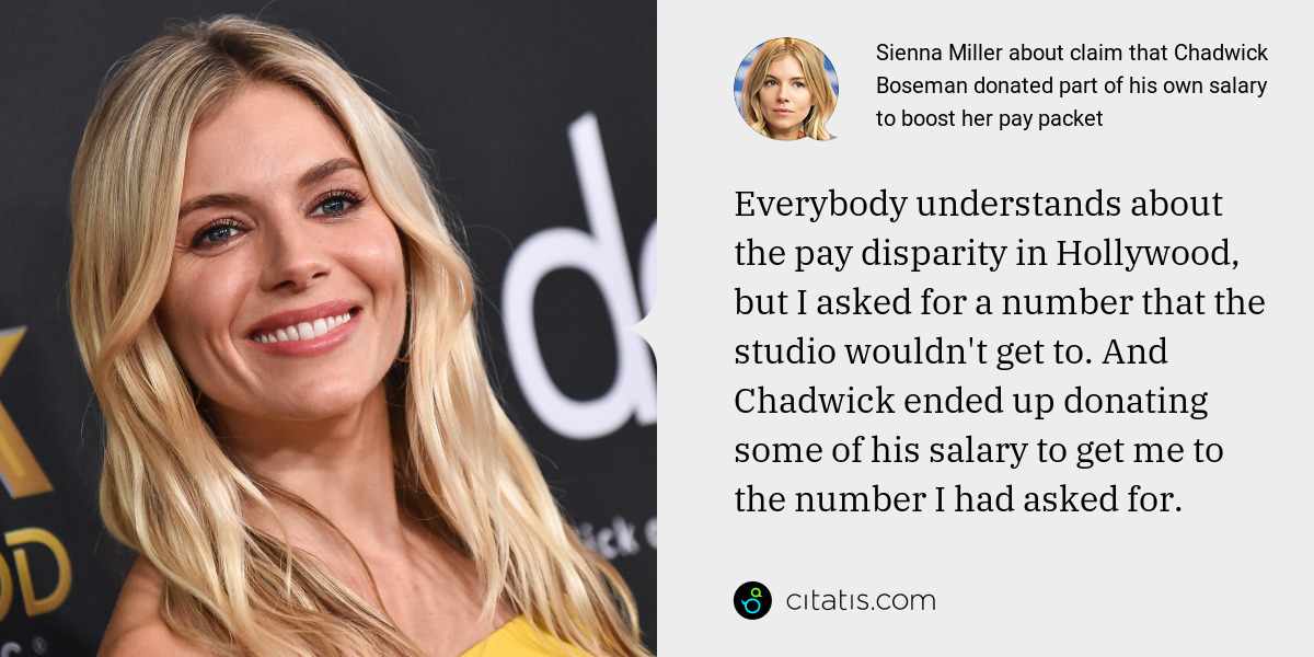 Sienna Miller: Everybody understands about the pay disparity in Hollywood, but I asked for a number that the studio wouldn't get to. And Chadwick ended up donating some of his salary to get me to the number I had asked for.