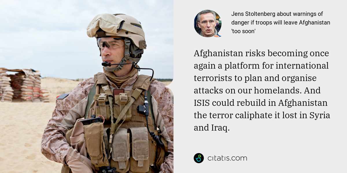 Jens Stoltenberg: Afghanistan risks becoming once again a platform for international terrorists to plan and organise attacks on our homelands. And ISIS could rebuild in Afghanistan the terror caliphate it lost in Syria and Iraq.