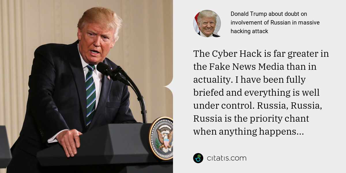 Donald Trump: The Cyber Hack is far greater in the Fake News Media than in actuality. I have been fully briefed and everything is well under control. Russia, Russia, Russia is the priority chant when anything happens...