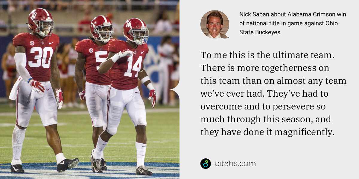 Nick Saban: To me this is the ultimate team. There is more togetherness on this team than on almost any team we’ve ever had. They’ve had to overcome and to persevere so much through this season, and they have done it magnificently.
