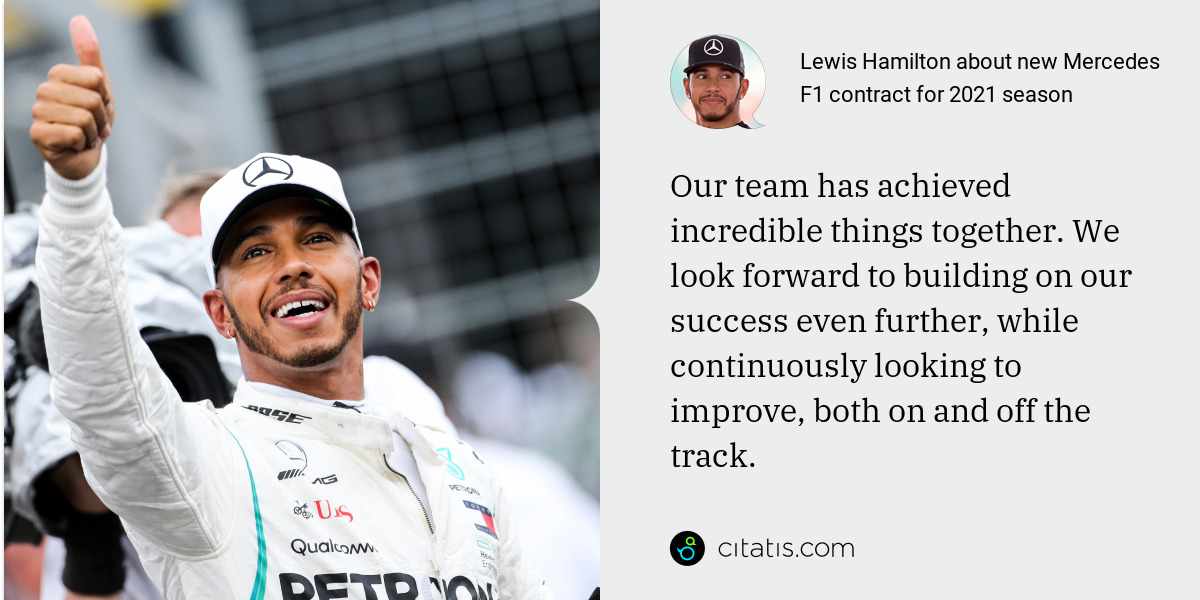 Lewis Hamilton: Our team has achieved incredible things together. We look forward to building on our success even further, while continuously looking to improve, both on and off the track.