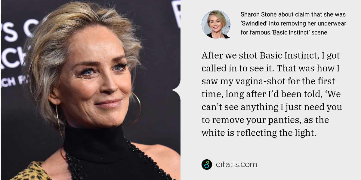 Sharon Stone: After we shot Basic Instinct, I got called in to see it. That was how I saw my vagina-shot for the first time, long after I’d been told, ‘We can’t see anything I just need you to remove your panties, as the white is reflecting the light.