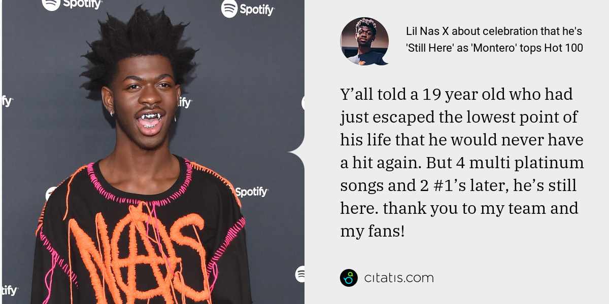 Lil Nas X: Y’all told a 19 year old who had just escaped the lowest point of his life that he would never have a hit again. But 4 multi platinum songs and 2 #1’s later, he’s still here. thank you to my team and my fans!