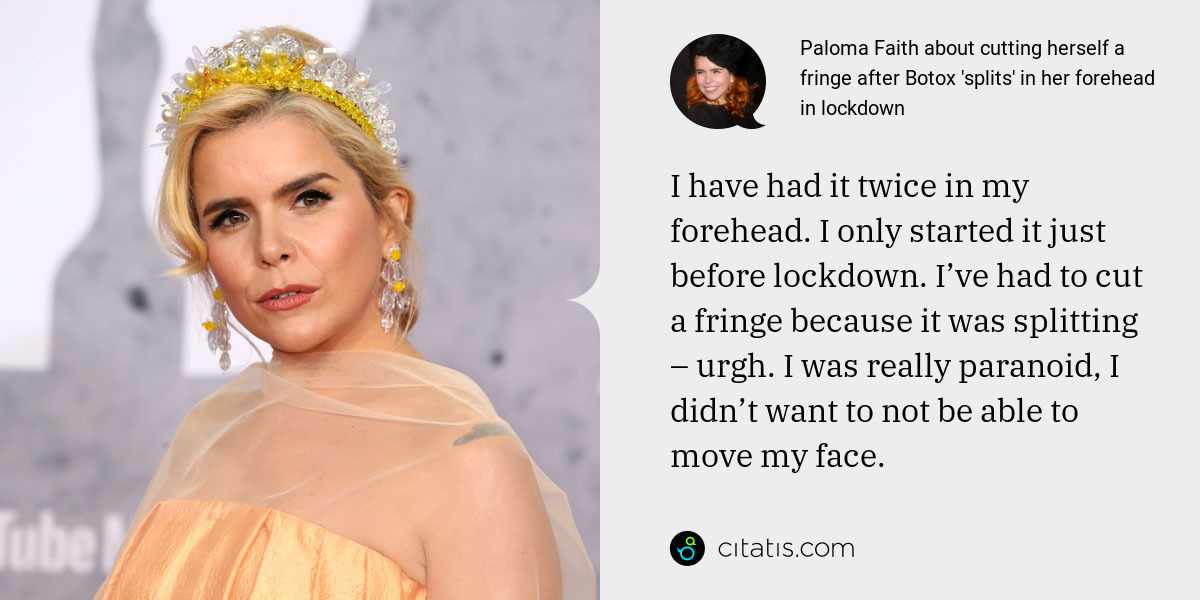 Paloma Faith: I have had it twice in my forehead. I only started it just before lockdown. I’ve had to cut a fringe because it was splitting – urgh. I was really paranoid, I didn’t want to not be able to move my face.