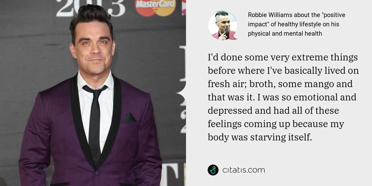 Robbie Williams: I'd done some very extreme things before where I've basically lived on fresh air; broth, some mango and that was it. I was so emotional and depressed and had all of these feelings coming up because my body was starving itself.