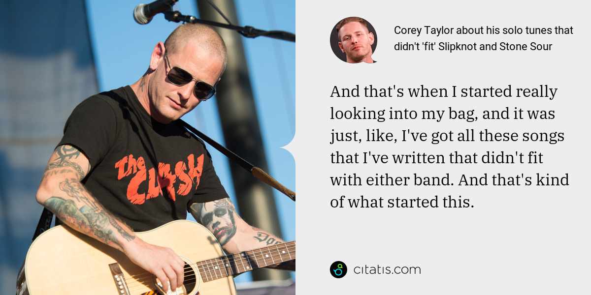 Corey Taylor: And that's when I started really looking into my bag, and it was just, like, I've got all these songs that I've written that didn't fit with either band. And that's kind of what started this.