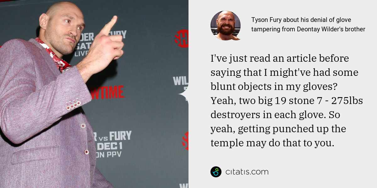 Tyson Fury: I've just read an article before saying that I might've had some blunt objects in my gloves? Yeah, two big 19 stone 7 - 275lbs destroyers in each glove. So yeah, getting punched up the temple may do that to you.