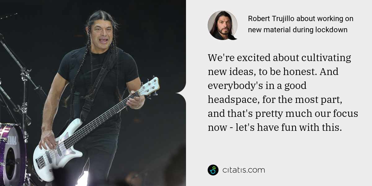 Robert Trujillo: We're excited about cultivating new ideas, to be honest. And everybody's in a good headspace, for the most part, and that's pretty much our focus now - let's have fun with this.