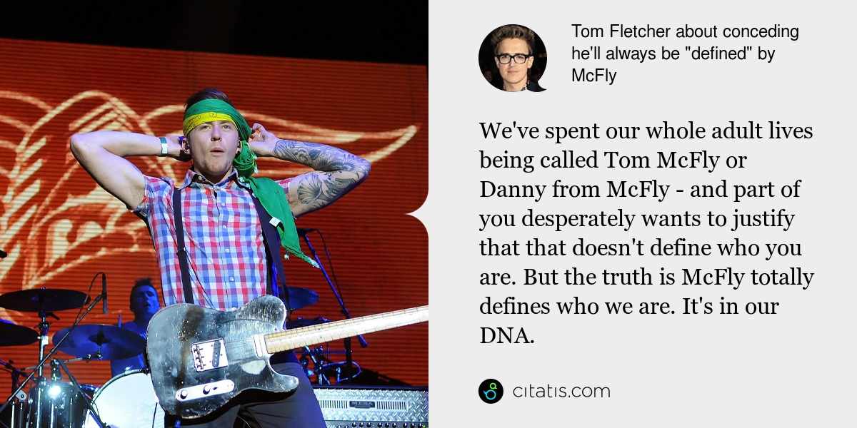 Tom Fletcher: We've spent our whole adult lives being called Tom McFly or Danny from McFly - and part of you desperately wants to justify that that doesn't define who you are. But the truth is McFly totally defines who we are. It's in our DNA.