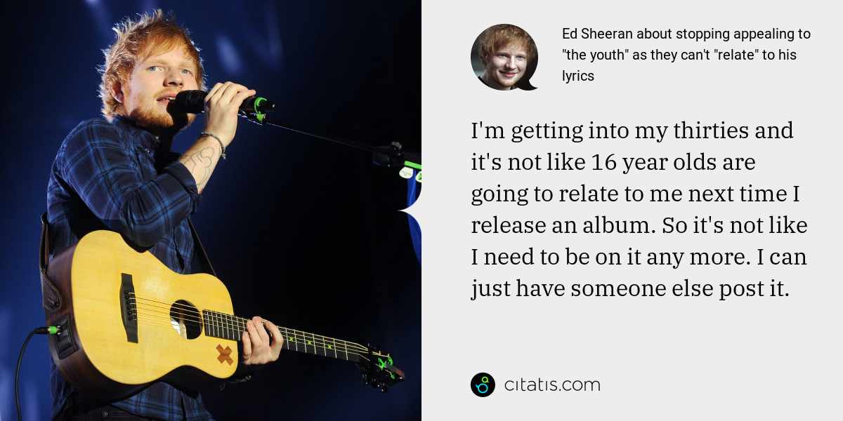Ed Sheeran: I'm getting into my thirties and it's not like 16 year olds are going to relate to me next time I release an album. So it's not like I need to be on it any more. I can just have someone else post it.