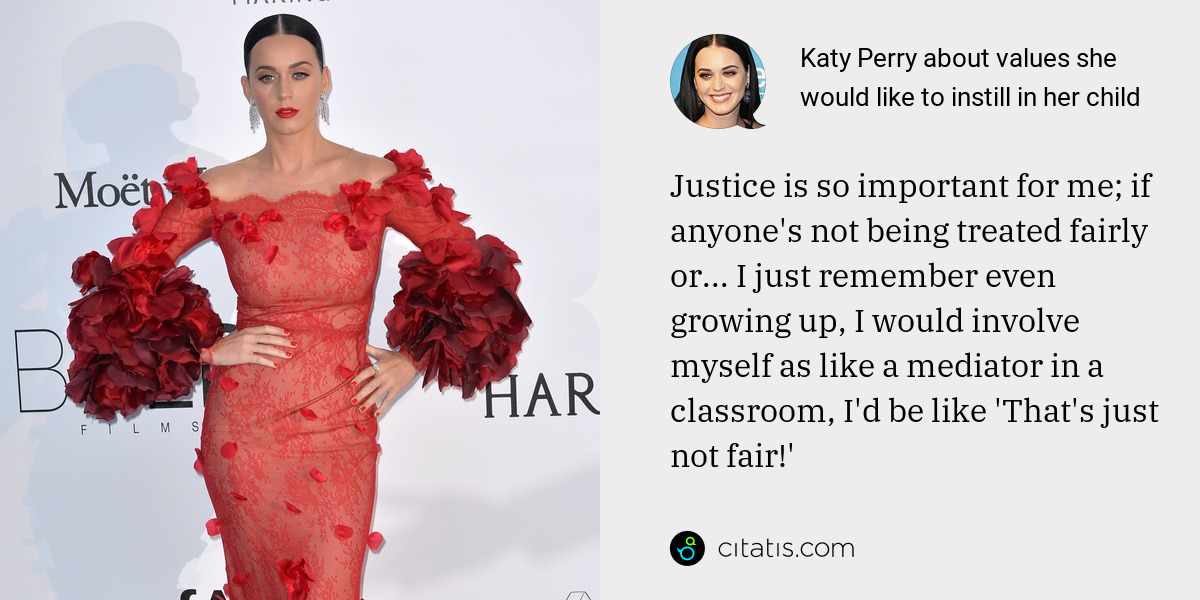 Katy Perry: Justice is so important for me; if anyone's not being treated fairly or... I just remember even growing up, I would involve myself as like a mediator in a classroom, I'd be like 'That's just not fair!'