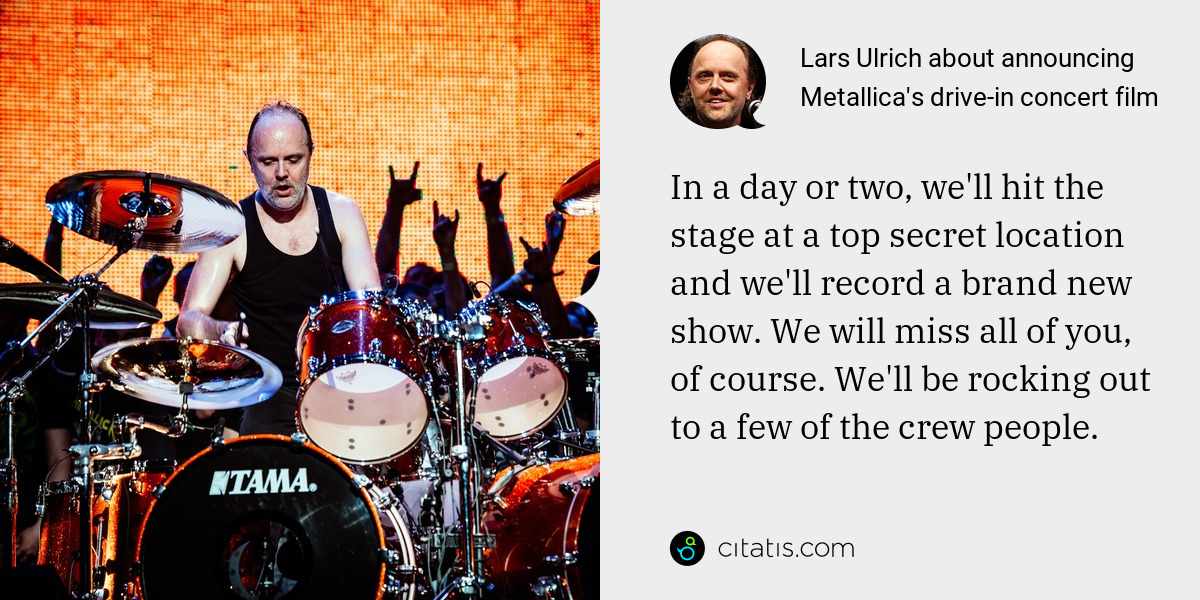 Lars Ulrich: In a day or two, we'll hit the stage at a top secret location and we'll record a brand new show. We will miss all of you, of course. We'll be rocking out to a few of the crew people.