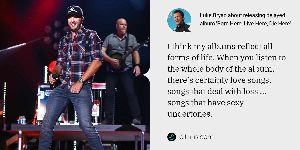 Luke Bryan: I think my albums reflect all forms of life. When you listen to the whole body of the album, there’s certainly love songs, songs that deal with loss … songs that have sexy undertones.