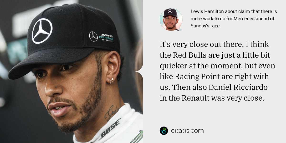 Lewis Hamilton: It's very close out there. I think the Red Bulls are just a little bit quicker at the moment, but even like Racing Point are right with us. Then also Daniel Ricciardo in the Renault was very close.