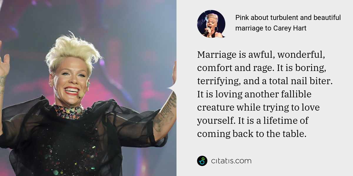 Pink: Marriage is awful, wonderful, comfort and rage. It is boring, terrifying, and a total nail biter. It is loving another fallible creature while trying to love yourself. It is a lifetime of coming back to the table.