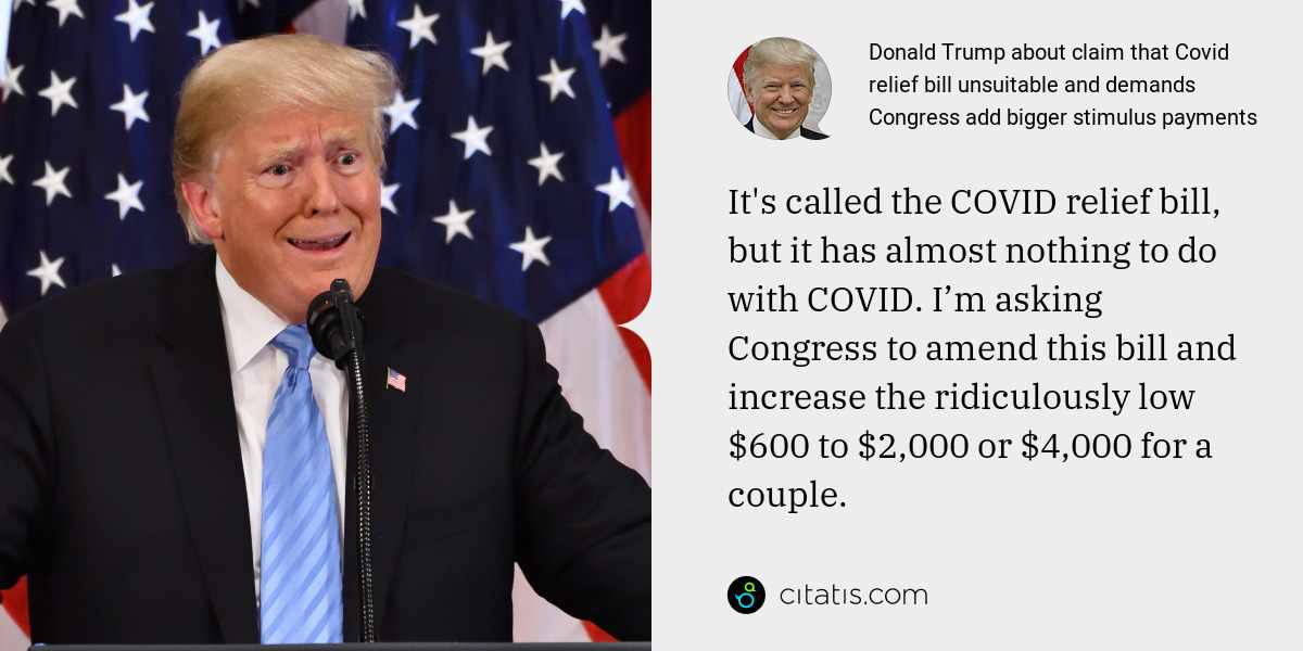 Donald Trump: It's called the COVID relief bill, but it has almost nothing to do with COVID. I’m asking Congress to amend this bill and increase the ridiculously low $600 to $2,000 or $4,000 for a couple.
