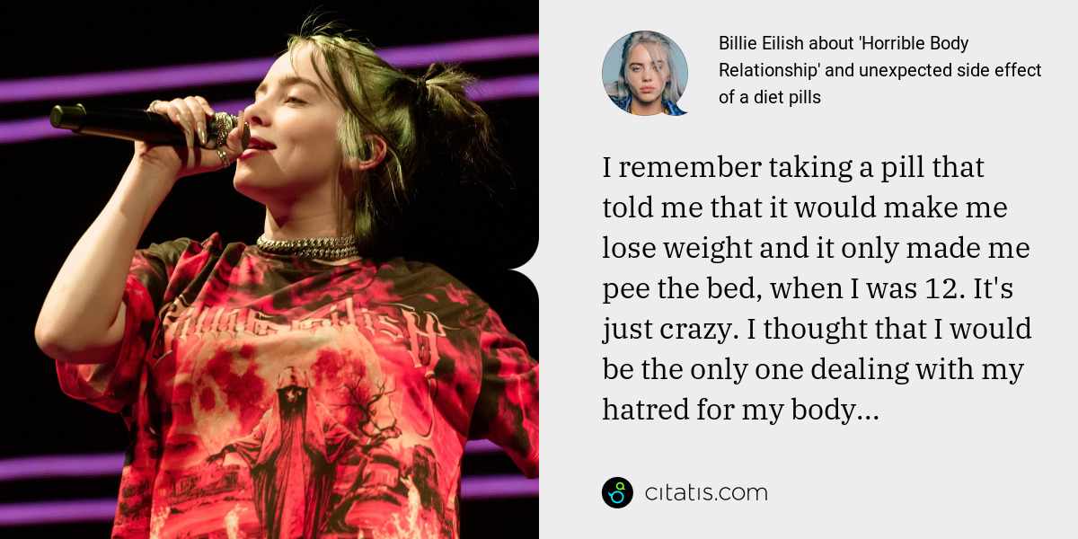 Billie Eilish: I remember taking a pill that told me that it would make me lose weight and it only made me pee the bed, when I was 12. It's just crazy. I thought that I would be the only one dealing with my hatred for my body...