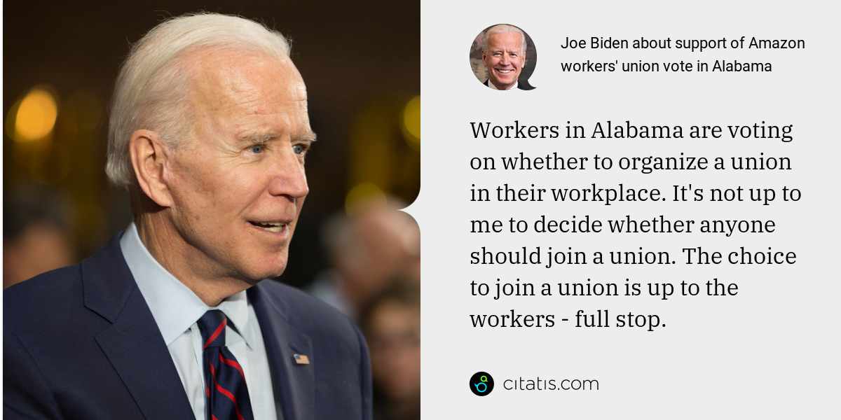 Joe Biden: Workers in Alabama are voting on whether to organize a union in their workplace. It's not up to me to decide whether anyone should join a union. The choice to join a union is up to the workers - full stop.