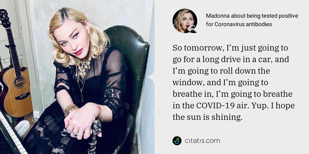 Madonna: So tomorrow, I’m just going to go for a long drive in a car, and I’m going to roll down the window, and I’m going to breathe in, I’m going to breathe in the COVID-19 air. Yup. I hope the sun is shining.