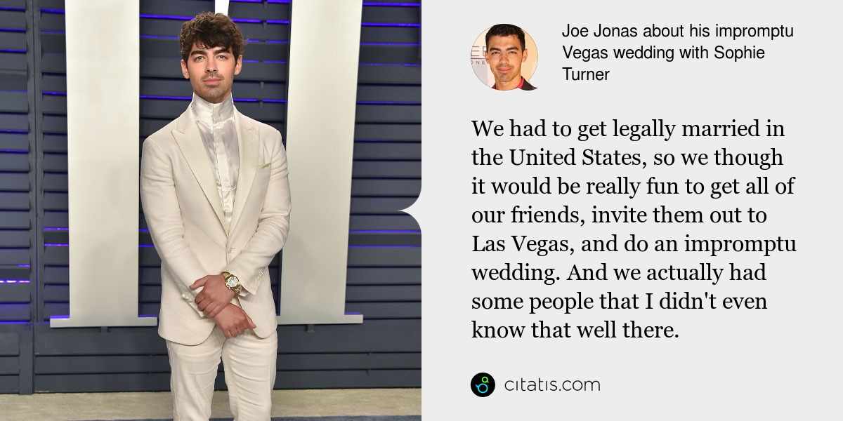 Joe Jonas: We had to get legally married in the United States, so we though it would be really fun to get all of our friends, invite them out to Las Vegas, and do an impromptu wedding. And we actually had some people that I didn't even know that well there.