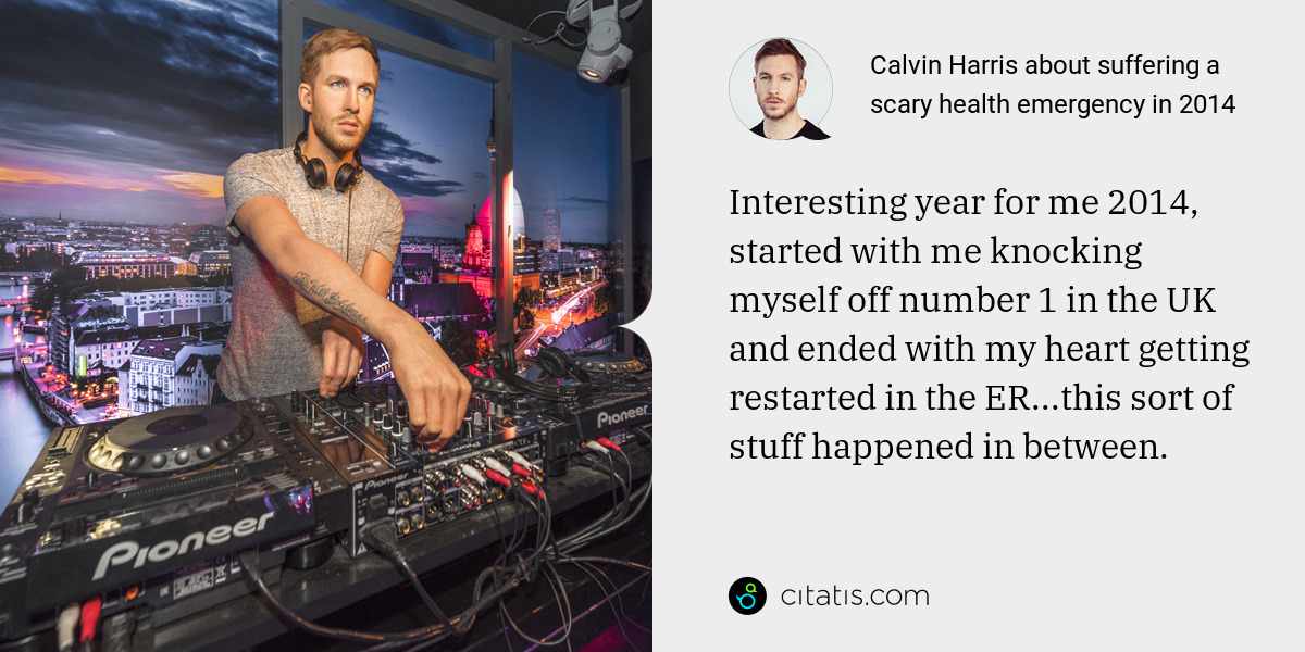 Calvin Harris: Interesting year for me 2014, started with me knocking myself off number 1 in the UK and ended with my heart getting restarted in the ER...this sort of stuff happened in between.
