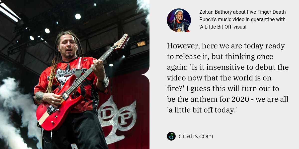 Zoltan Bathory: However, here we are today ready to release it, but thinking once again: 'Is it insensitive to debut the video now that the world is on fire?' I guess this will turn out to be the anthem for 2020 - we are all 'a little bit off today.'