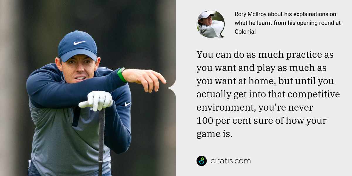 Rory McIlroy: You can do as much practice as you want and play as much as you want at home, but until you actually get into that competitive environment, you're never 100 per cent sure of how your game is.