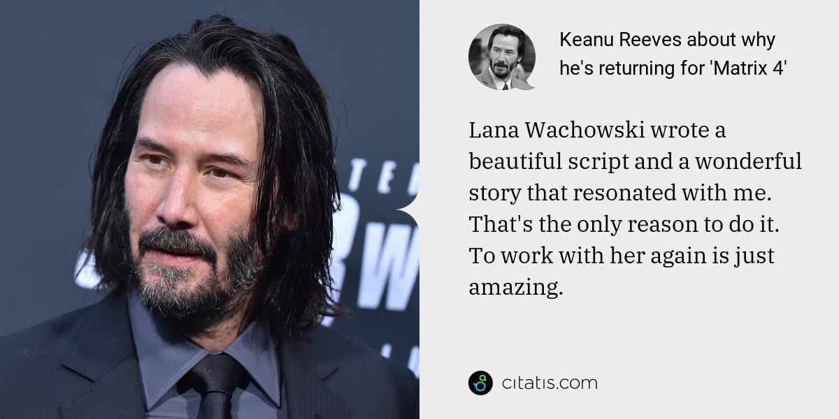 Keanu Reeves: Lana Wachowski wrote a beautiful script and a wonderful story that resonated with me. That's the only reason to do it. To work with her again is just amazing.