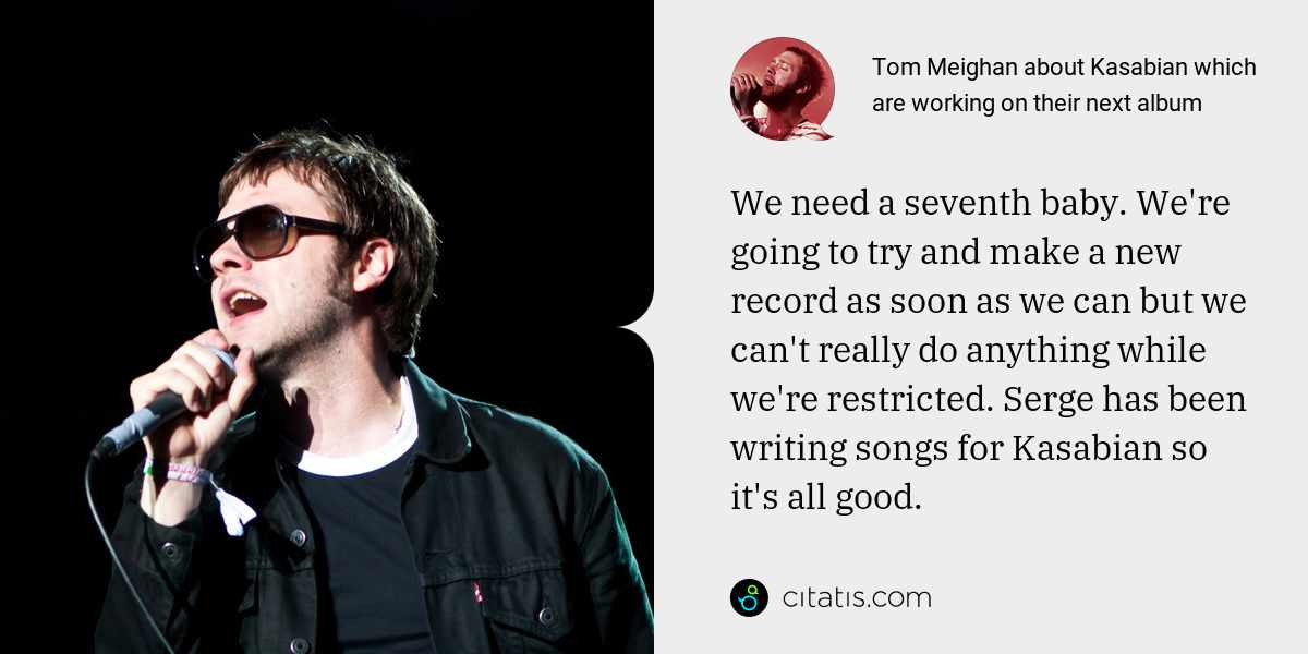 Tom Meighan: We need a seventh baby. We're going to try and make a new record as soon as we can but we can't really do anything while we're restricted. Serge has been writing songs for Kasabian so it's all good.