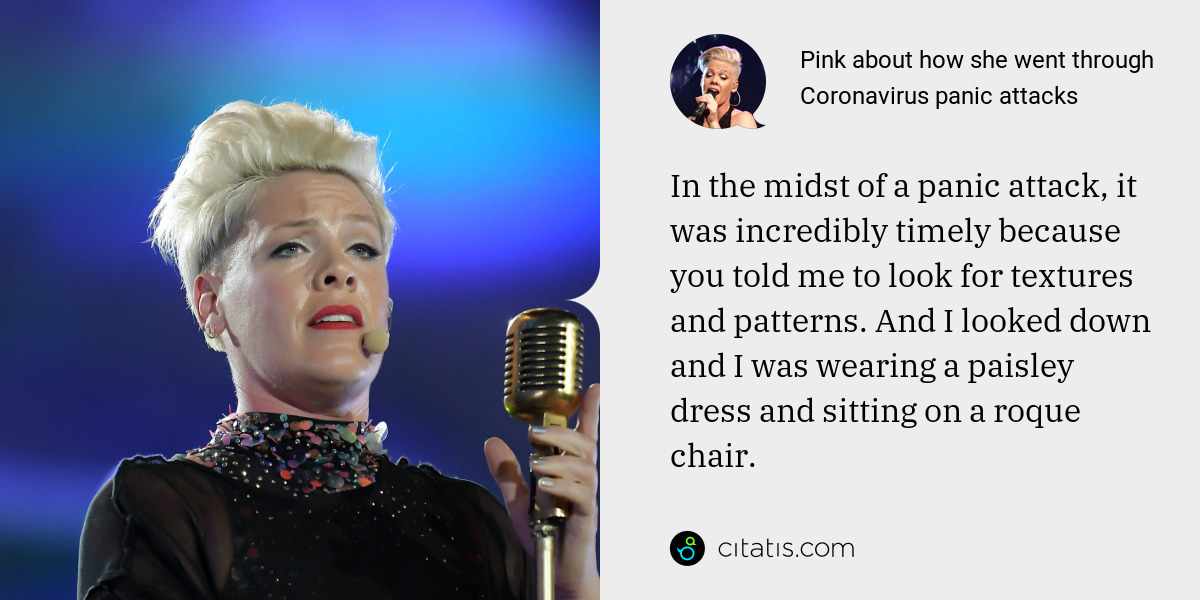 Pink: In the midst of a panic attack, it was incredibly timely because you told me to look for textures and patterns. And I looked down and I was wearing a paisley dress and sitting on a roque chair.