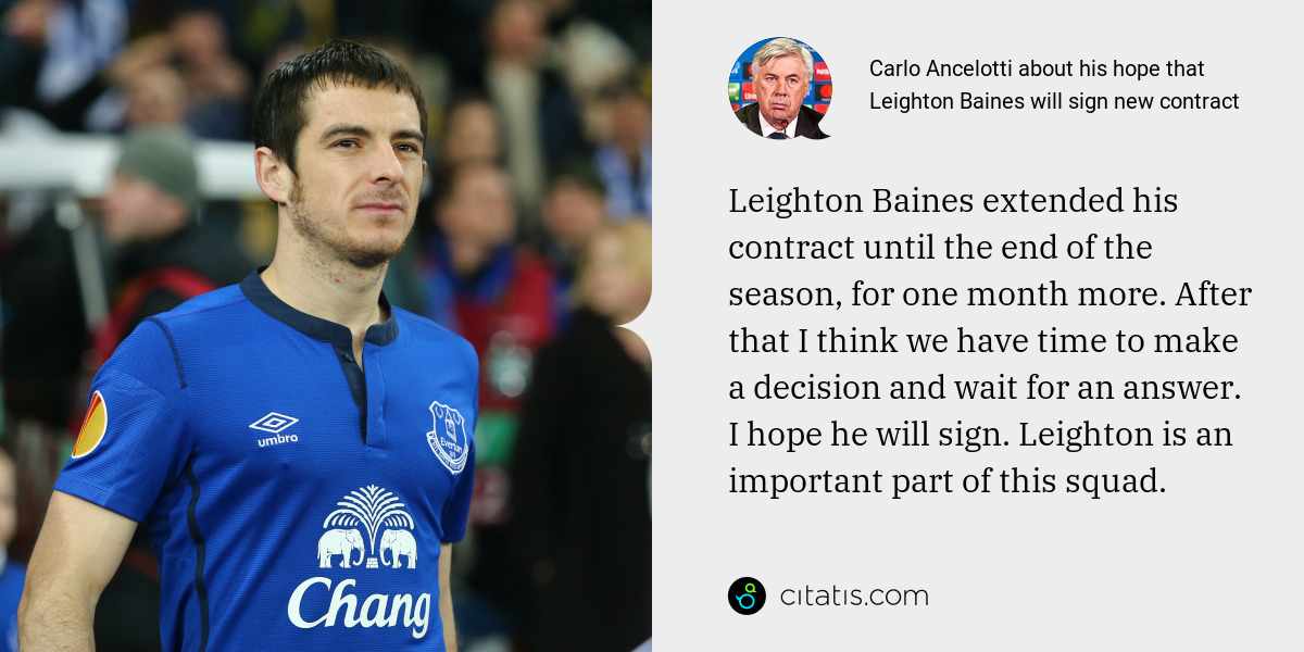 Carlo Ancelotti: Leighton Baines extended his contract until the end of the season, for one month more. After that I think we have time to make a decision and wait for an answer. I hope he will sign. Leighton is an important part of this squad.
