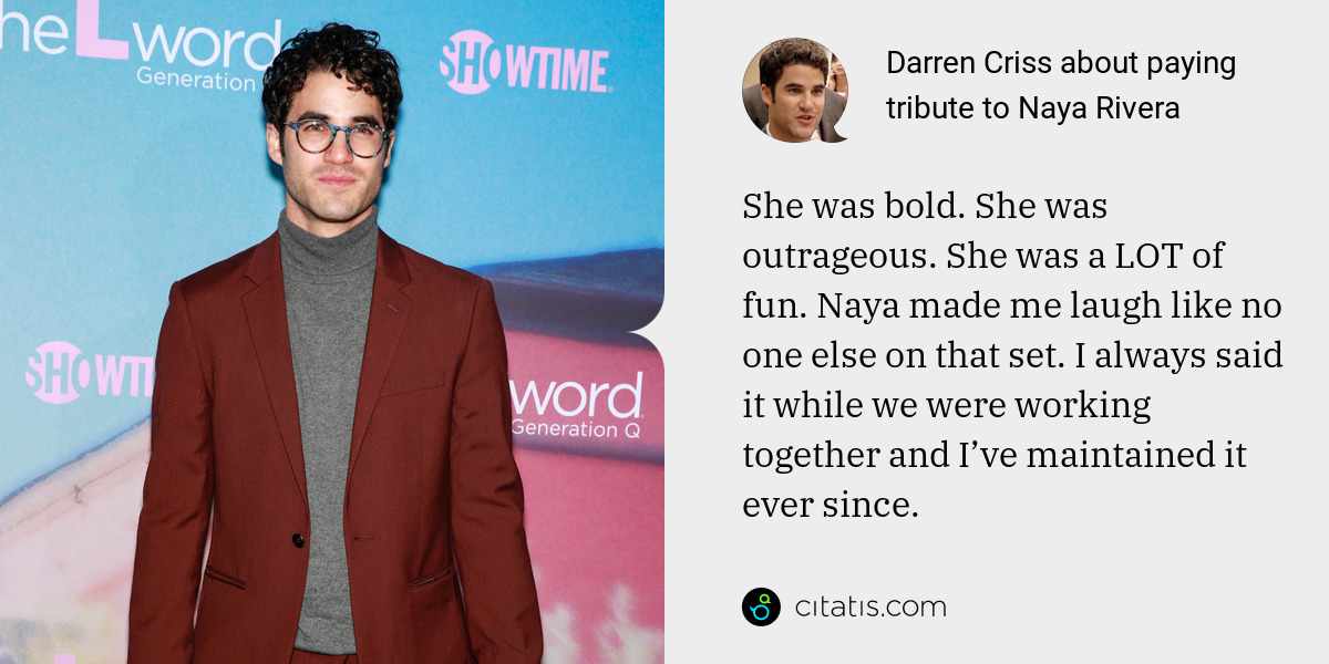 Darren Criss: She was bold. She was outrageous. She was a LOT of fun. Naya made me laugh like no one else on that set. I always said it while we were working together and I’ve maintained it ever since.
