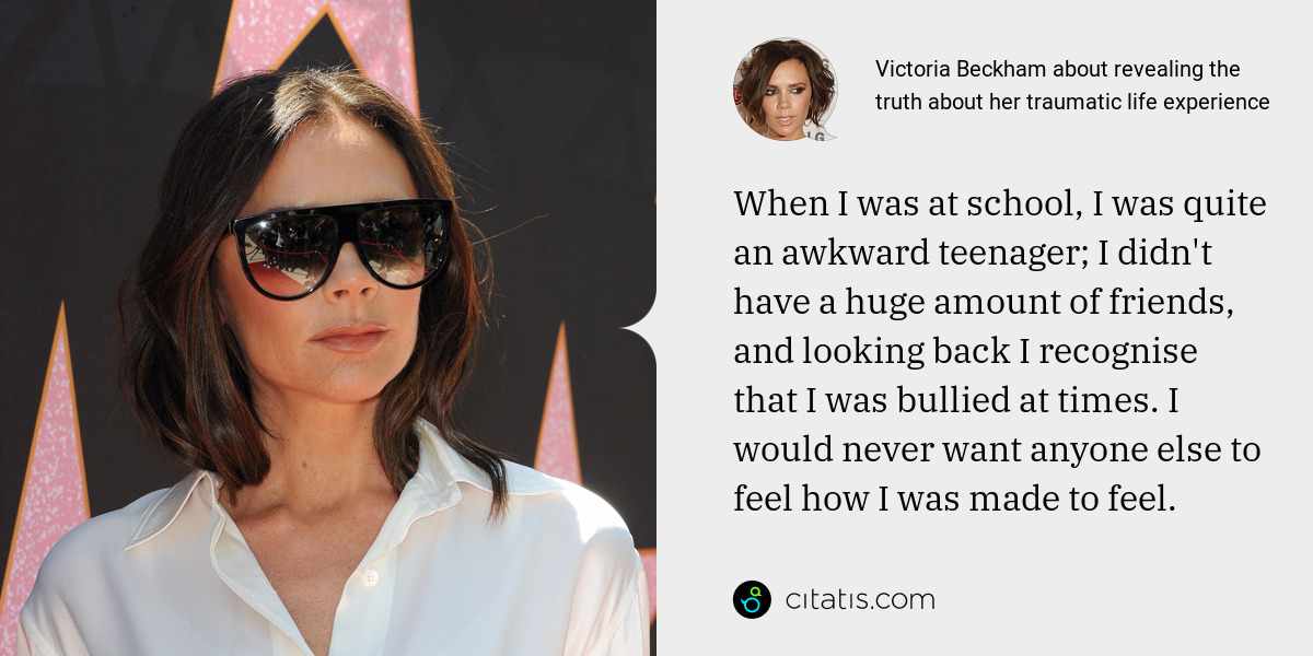 Victoria Beckham: When I was at school, I was quite an awkward teenager; I didn't have a huge amount of friends, and looking back I recognise that I was bullied at times. I would never want anyone else to feel how I was made to feel.