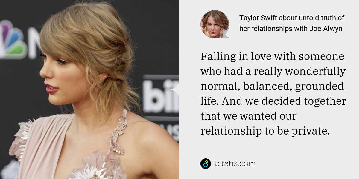 Taylor Swift: Falling in love with someone who had a really wonderfully normal, balanced, grounded life. And we decided together that we wanted our relationship to be private.