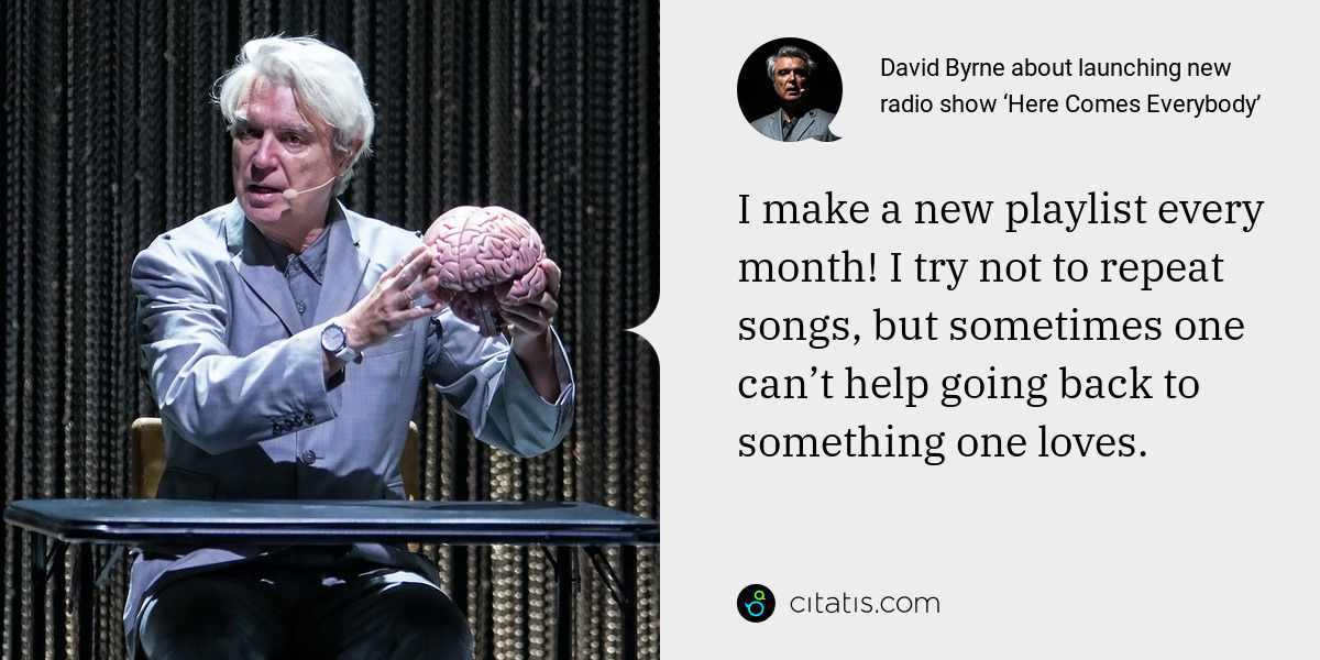 David Byrne: I make a new playlist every month! I try not to repeat songs, but sometimes one can’t help going back to something one loves.