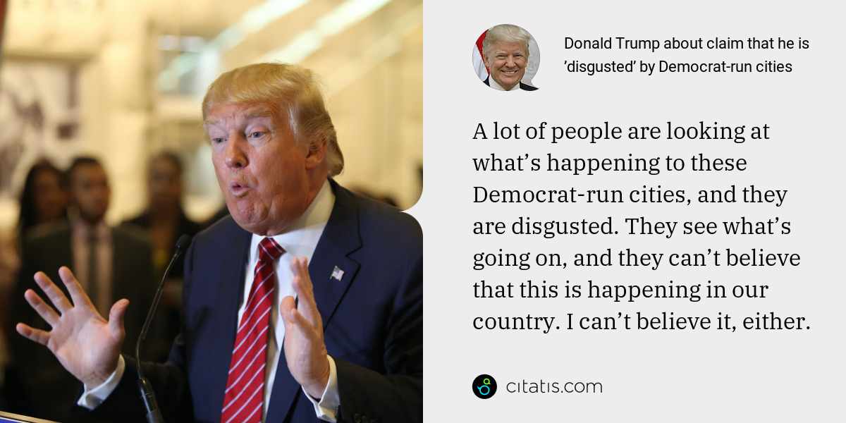 Donald Trump: A lot of people are looking at what’s happening to these Democrat-run cities, and they are disgusted. They see what’s going on, and they can’t believe that this is happening in our country. I can’t believe it, either.