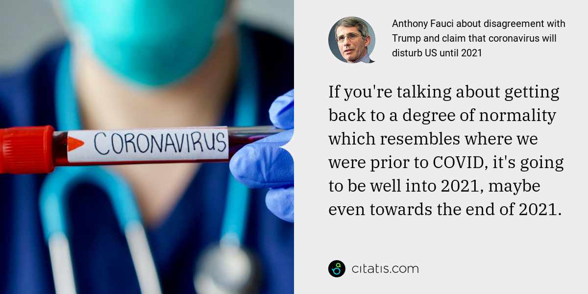 Anthony Fauci: If you're talking about getting back to a degree of normality which resembles where we were prior to COVID, it's going to be well into 2021, maybe even towards the end of 2021.