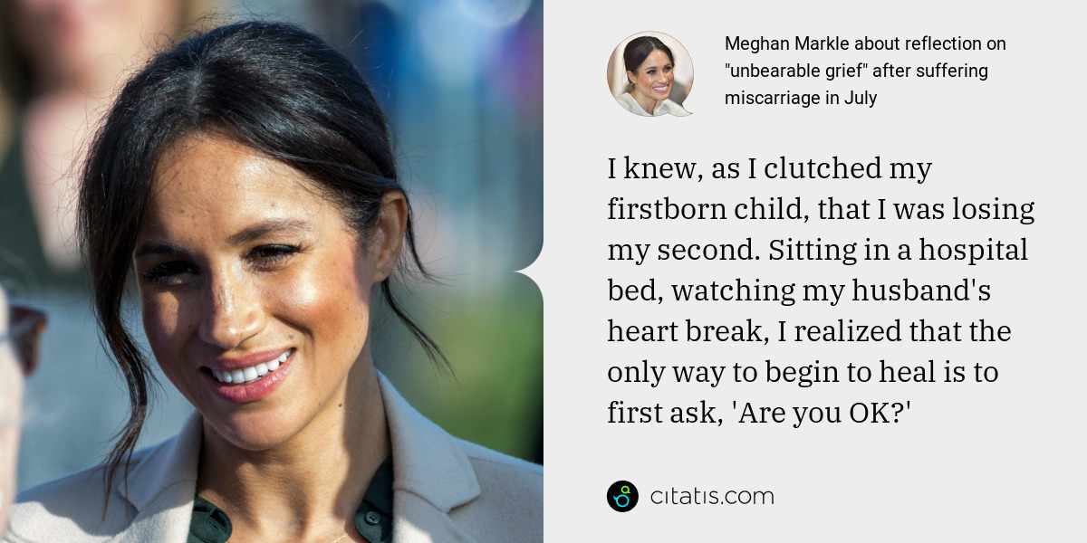 Meghan Markle: I knew, as I clutched my firstborn child, that I was losing my second. Sitting in a hospital bed, watching my husband's heart break, I realized that the only way to begin to heal is to first ask, 'Are you OK?'