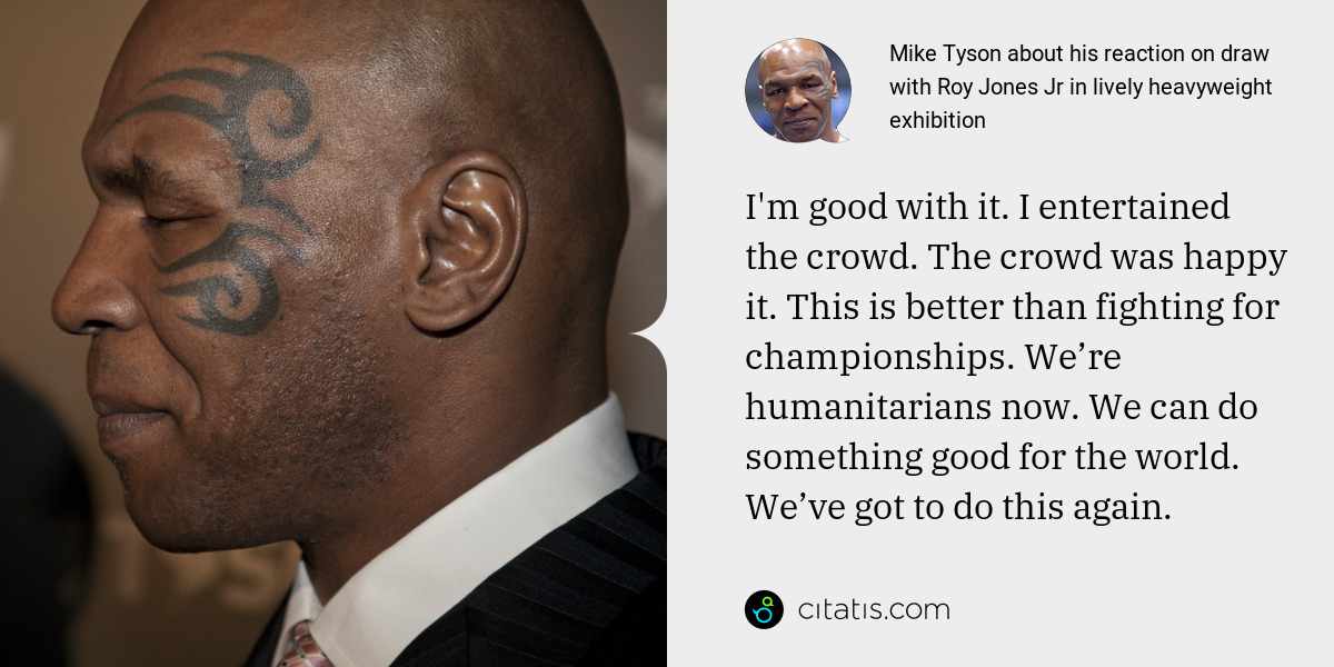 Mike Tyson: I'm good with it. I entertained the crowd. The crowd was happy it. This is better than fighting for championships. We’re humanitarians now. We can do something good for the world. We’ve got to do this again.