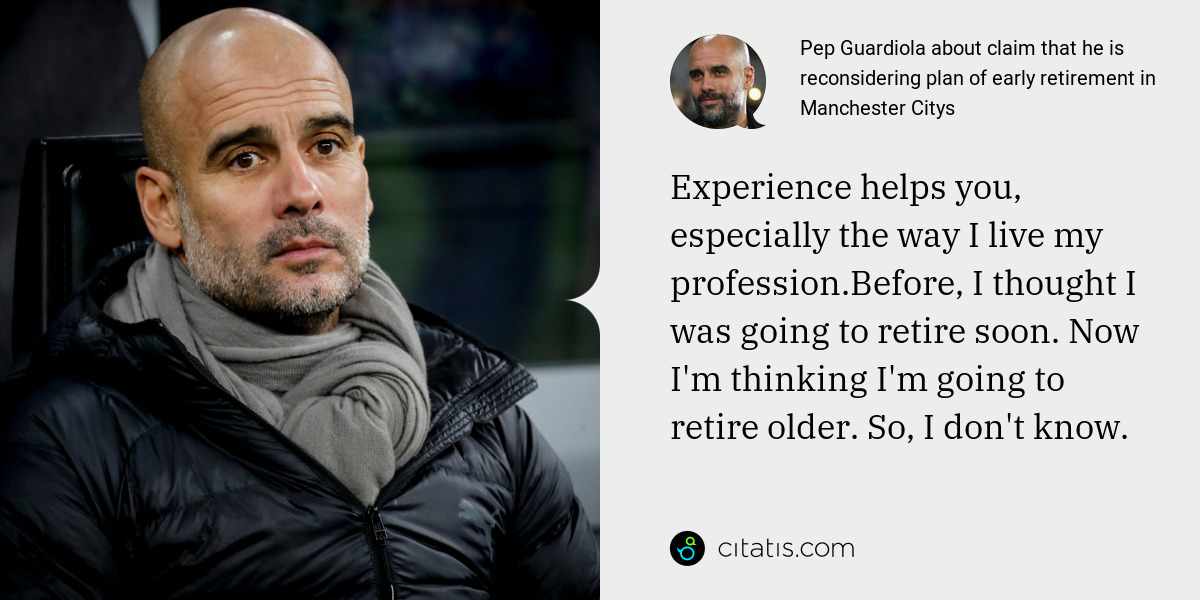 Pep Guardiola: Experience helps you, especially the way I live my profession.Before, I thought I was going to retire soon. Now I'm thinking I'm going to retire older. So, I don't know.