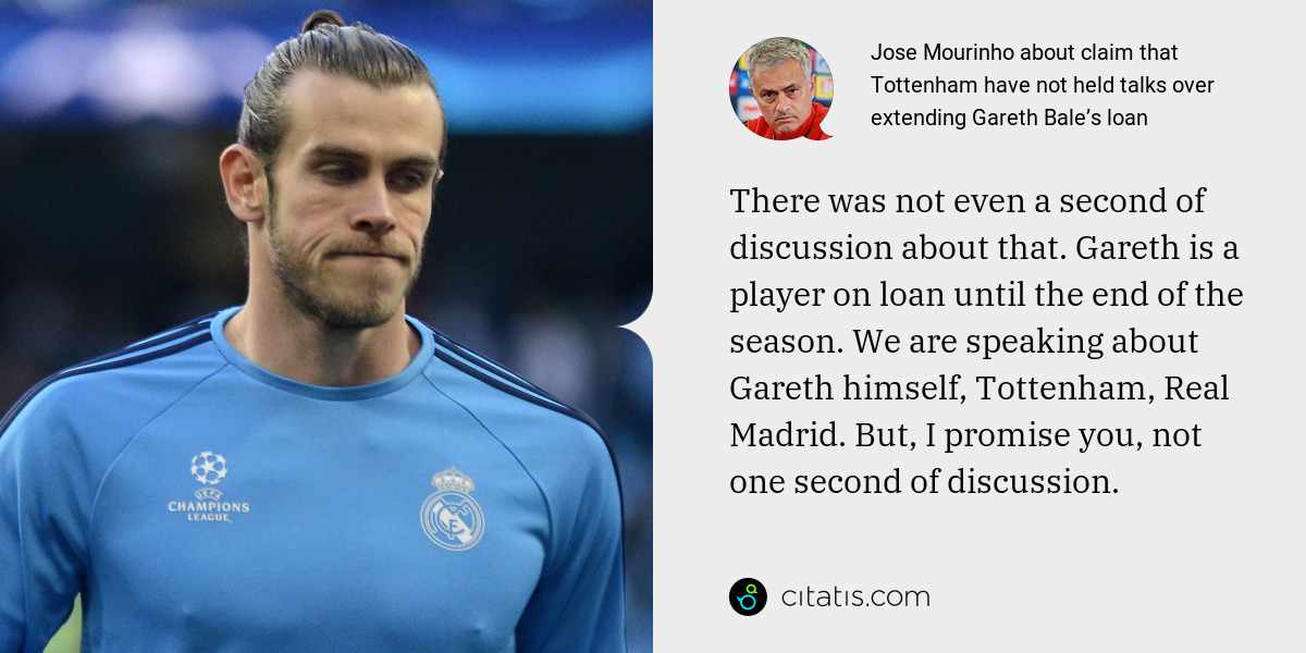 Jose Mourinho: There was not even a second of discussion about that. Gareth is a player on loan until the end of the season. We are speaking about Gareth himself, Tottenham, Real Madrid. But, I promise you, not one second of discussion.